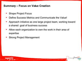 Summary – Focus on Value Creation Shape Project Focus Define Success Metrics and Communicate the Value! Approach initiative as one large project team, working toward a shared  goal of business success Allow each organization to own the work in their area of expertise Strong Project Management 