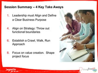 Session Summary – 4 Key Take Aways Leadership must Align and Define  a Clear Business Purpose Align on Strategy: Throw out functional boundaries  Establish a Crawl, Walk, Run Approach  Focus on value creation.  Shape project focus 