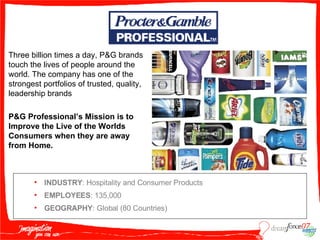 INDUSTRY : Hospitality and Consumer Products EMPLOYEES : 135,000 GEOGRAPHY : Global (80 Countries) Three billion times a day, P&G brands touch the lives of people around the world. The company has one of the strongest portfolios of trusted, quality, leadership brands P&G Professional’s Mission is to Improve the Live of the Worlds Consumers when they are away from Home. 
