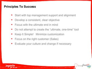 Principles To Success Start with top management support and alignment Develop a consistent, clear objective Focus with the ultimate end in mind Do not attempt to create the “ultimate, one-time” tool Keep It Simple!  Minimize customization Focus on the right customer (Sales) Evaluate your culture and change if necessary  