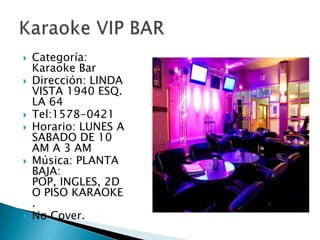 Categoría:  Karaoke BarDirección: LINDA VISTA 1940 ESQ. LA 64Tel:1578-0421Horario: LUNES A SABADO DE 10 AM A 3 AMMúsica: PLANTA BAJA: POP, INGLES, 2DO PISO KARAOKE .No Cover.Karaoke VIP BAR