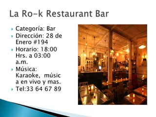 Categoría: BarDirección: 28 de Enero #194Horario: 18:00 Hrs. a 03:00 a.m.Música: Karaoke,  música en vivo y mas.Tel:33 64 67 89La Ro-k Restaurant Bar