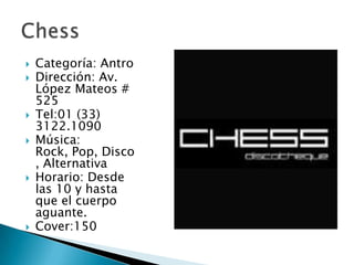 Categoría: AntroDirección: Av. López Mateos # 525Tel:01 (33) 3122.1090Música: Rock, Pop, Disco, Alternativa Horario: Desde las 10 y hasta que el cuerpo aguante.Cover:150Chess
