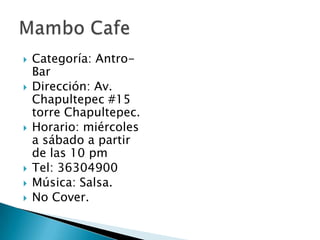 Categoría: Antro- BarDirección: Av. Chapultepec #15 torre Chapultepec.Horario: miércoles a sábado a partir de las 10 pmTel: 36304900Música: Salsa.No Cover.Mambo Cafe