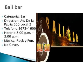 Categoría: BarDireccion: Av. De la Patria 600 Local 2Telefono:3673-1600Horario:8:00 p.m. - 3:00 a.m.Música: Rock y Pop.No Cover.Bali bar