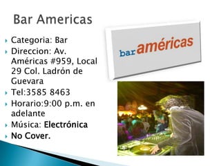 Categoria: BarDireccion: Av. Américas #959, Local 29 Col. Ladrón de GuevaraTel:3585 8463Horario:9:00 p.m. en adelanteMúsica: ElectrónicaNo Cover.Bar Americas