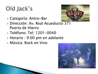 Categoría: Antro-BarDirección: Av. Real Acueducto 371 Puerta de Hierro Teléfono: Tel: 1201-0040Horario : 9:00 pm en adelanteMúsica: Rock en Vivo OldJack’s