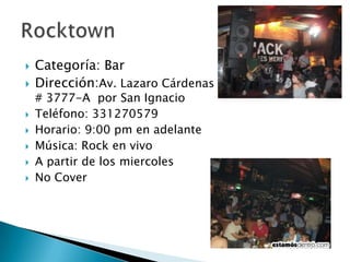 Categoría: BarDirección:Av. LazaroCárdenas                                   # 3777-A  por San IgnacioTeléfono: 331270579Horario: 9:00 pm en adelanteMúsica: Rock en vivo A partir de los miercolesNo CoverRocktown