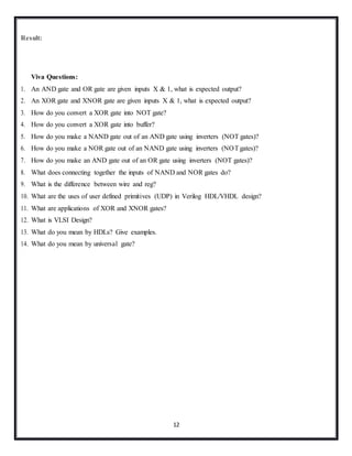 12
Result:
Viva Questions:
1. An AND gate and OR gate are given inputs X & 1, what is expected output?
2. An XOR gate and XNOR gate are given inputs X & 1, what is expected output?
3. How do you convert a XOR gate into NOT gate?
4. How do you convert a XOR gate into buffer?
5. How do you make a NAND gate out of an AND gate using inverters (NOT gates)?
6. How do you make a NOR gate out of an NAND gate using inverters (NOTgates)?
7. How do you make an AND gate out of an OR gate using inverters (NOT gates)?
8. What does connecting together the inputs of NAND and NOR gates do?
9. What is the difference between wire and reg?
10. What are the uses of user defined primitives (UDP) in Verilog HDL/VHDL design?
11. What are applications of XOR and XNOR gates?
12. What is VLSI Design?
13. What do you mean by HDLs? Give examples.
14. What do you mean by universal gate?
 