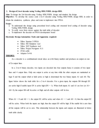 13
2. Design of 2-to-4 decoder using Verilog HDL/VHDL design HDL
Aim: To design the 2x4 decoder using Verilog HDL/VHDL design and simulate the design
Objective: To develop the source code 2-to-4 decoder using Verilog HDL/VHDL design HDL in order to
obtain the simulation, synthesis, place and route to implement into FPGA.
Scope:
a. To understand the design using procedural level coding and structural level coding of decoder using
Verilog HDL/VHDL design.
b. To verify wave form viewer against the truth table of decoder
c. To implement the decoder on FPGA development board
Electronic Design Automation Tools and Apparatus required:
 Xilinx Spartan 3 FPGA
 Xilinx ISE Simulator tool
 Xilinx XST Synthesis tool
 Xilinx Project Navigator 8.1i
 JTAG cable
 Adaptor 5v/4A
THEORY:
As a decoder is a combinational circuit takes an n-bit binary number and produces an output on one
of 2n output lines.
In a 2-to-4 binary decoder, two inputs are decoded into four outputs hence it consists of two input
lines and 4 output lines. Only one output is active at any time while the other outputs are maintained at
logic 0 and the output which is held active or high is determined the two binary inputs A1 and A0. The
figure below shows the truth table for a 2-to-4 decoder. For a given input, the outputs D0 through D3
are active high if enable input EN is active high (EN = 1). When both inputs A1 and A1 are low (or A1=
A0= 0), the output D0 will be active or High and all other outputs will be low.
When A1 = 0 and A0 = 1, the output D1 will be active and when A1 = 1 and A0 = 0, then the output D2
will be active. When both the inputs are high, then the output D3 will be high. If the enable bit is zero then
all the outputs will be set to zero. This relationship between the inputs and outputs are illustrated in below
truth table clearly.
 