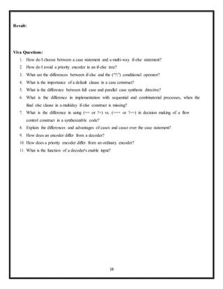 18
Result:
Viva Questions:
1. How do I choose between a case statement and a multi-way if-else statement?
2. How do I avoid a priority encoder in an if-else tree?
3. What are the differences between if-else and the (“?:”) conditional operator?
4. What is the importance of a default clause in a case construct?
5. What is the difference between full case and parallel case synthesis directive?
6. What is the difference in implementation with sequential and combinatorial processes, when the
final else clause in a multiday if-else construct is missing?
7. What is the difference in using (== or !=) vs. (=== or !==) in decision making of a flow
control construct in a synthesizable code?
8. Explain the differences and advantages of casex and casez over the case statement?
9. How does an encoder differ from a decoder?
10. How does a priority encoder differ from an ordinary encoder?
11. What is the function of a decoder's enable input?
 