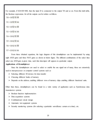 23
For example, if S2S1S0=000, then the input D is connected to the output Y0 and so on. From this truth table,
the Boolean expressions for all the outputs can be written as follows.
From these obtained equations, the logic diagram of this demultiplexer can be implemented by using
eight AND gates and three NOT gates as shown in below figure. The different combinations of the select lines
select one AND gate at given time, such that data input will appear at a particular output.
Applications of Demultiplexer
Since the demultiplexers are used to select or enable the one signal out of many, these are extensively
used in microprocessor or computer control systems such as
 Selecting different IO devices for data transfer
 Choosing different banks of memory
 Depends on the address, enabling different rows of memory chips enabling different functional units.
Other than these, demultiplexers can be found in a wide variety of application such as Synchronous data
transmission systems
 Boolean function implementation
 Data acquisition systems
 Combinational circuit design
 Automatic test equipment systems
 Security monitoring systems (for selecting a particular surveillance camera at a time), etc.
 