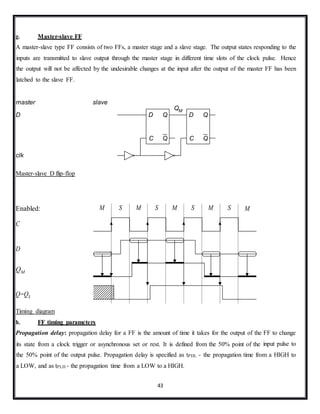 43
g. Master-slave FF
A master-slave type FF consists of two FFs, a master stage and a slave stage. The output states responding to the
inputs are transmitted to slave output through the master stage in different time slots of the clock pulse. Hence
the output will not be affected by the undesirable changes at the input after the output of the master FF has been
latched to the slave FF.
master slave
D
clk
Master-slave D flip-flop
Enabled:
C
D
QM
Q=QS
Timing diagram
h. FF timing parameters
Propagation delay: propagation delay for a FF is the amount of time it takes for the output of the FF to change
its state from a clock trigger or asynchronous set or rest. It is defined from the 50% point of the input pulse to
the 50% point of the output pulse. Propagation delay is specified as tPHL - the propagation time from a HIGH to
a LOW, and as tPLH - the propagation time from a LOW to a HIGH.
QM
C Q
D Q
C Q
D Q
M S M S M S M S M
 