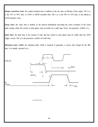 44
Output transition time: the output transition time is defined as the rise time or fall time of the output. The tTLH
is the 10% to 90% time, or LOW to HIGH transition time. The tTHL is the 90% to 10% time, or the HIGH to
LOW transition time.
Setup time: the setup time is defined as the interval immediately preceding the active transition of the clock
pulse during which the control or data inputs must be stable (at a valid logic level). Its parameter symbol is tsu.
Hold time: the hold time is the amount of time that the control or data inputs must be stable after the clock
trigger occurs. The tH is the parameter symbol for hold time.
Minimum pulse width: the minimum pulse width is required to guarantee a correct state change for the flip-
flop. It is usually denoted by tw.
CLK D
tsu
t H
tPLH
tPHL
Q
t TLH t THL
tw
 