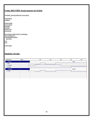 45
Verilog HDL/VHDL design program for D-latch
moduleD_latch(enable,din,reset,dout);
outputdout;
regdout;
inputenable;
wireenable;
inputdin;
wiredin;
inputreset;
wirereset;
always@(enableordinorreset)begin
if(reset)dout=0;
elsebeginif(enable)
dout=din;
end
end
endmodule
Simulation Results:
 