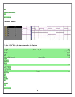 48
end
q=temp;qb=~temp;
end
end module
Simulation results:
Verilog HDL/VHDL design program for SR-flip flop
module srff(s,r,clk,rst, q,qb);
input s,r,clk,rst;
output q,qb;
reg q,qb;
reg [1:0]sr;
always@(posedge clk,posedge rst)
begin
sr={s,r};
if(rst==0)
begin
case (sr)
2'd1:q=1'b0;
2'd2:q=1'b1;
2'd3:q=1'b1;
default: begin end
endcase
end
else
begin
q=1'b0;
end
qb=~q;
end
end module
 