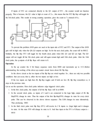 52
If inputs of FF2 are connected directly to the Q1 output of FF1 , the counter would not function
properly. This is because, the Q1 value is high at count of 210 , this means that the FF2 flip flop will toggle for
the 3rd clock pulse. This results in wrong counting operation, gives the count as 710 instead of 410.
To prevent this problem AND gates are used at the input side of FF2 and FF3. The output of the AND
gate will be high only when the Q0, Q1 outputs are high. So for the next clock pulse, the count will be 00012.
Similarly, the flip flop FF3 will toggle for the fourth clock pulse when Q0, Q1 and Q2 are high. The Q3
output will not toggle till the 8th clock pulse and will again remain high until 16th clock pulse. After the 16th
clock pulse, the q outputs of all flip flops will return to 0.
Operation
In the up counter the 4 bit binary sequence starts from 0000 and increments up to 1111.Before
understanding the working of the above up counter circuit know about JK Flip flop.
In the above circuit as the two inputs of the flip flop are wired together. So , there are only two possible
conditions that can occur, that is, either the two inputs are high or low.
If the two inputs are high then JK flip-flop toggles and if both are low JK flip flop remembers i.e. it
stays in the previous state.
Let us see the operation. Here clock pulse indicates edge triggered clock pulse.
1. In the first clock pulse, the outputs of all the flip flops will be at 0000.
2. In the second clock pulse, as inputs of J and k are connected to the logic high, output of JK flip
flop(FF0) change its state .Thus the output of the first flip-flop(FF0) changes its state for every clock
pulse .This can be observed in the above shown sequence .The LSB changes its state alternatively.
Thus producing -0001
3. In the third clock pulse next flip flop (FF1) will receive its J K inputs i.e. (logic high) and it changes
its state. At this state FF0 will change its state to 0. And thus input on the FF1 is 0.Hence output is -
0010
 