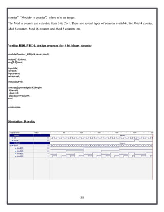 55
counter” “Modulo- n counter”, where n is an integer.
The Mod n counter can calculate from 0 to 2n-1. There are several types of counters available, like Mod 4 counter,
Mod 8 counter, Mod 16 counter and Mod 5 counters etc.
Verilog HDL/VHDL design program for 4 bit binary counter
moduleCounter_4Bit(clk,reset,dout);
output[3:0]dout;
reg[3:0]dout;
inputclk;
wireclk;
inputreset;
wirereset;
initialdout=0;
always@(posedge(clk))begin
if(reset)
dout<=0;
elsedout<=dout+1;
end
endmodule
Simulation Results:
 