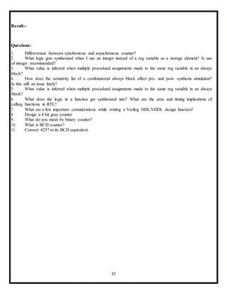 57
Result:-
Questions:
1. Differentiate between synchronous and asynchronous counter?
2. What logic gets synthesized when I use an integer instead of a reg variable as a storage element? Is use
of integer recommended?
3. What value is inferred when multiple procedural assignments made to the same reg variable in an always
block?
4. How does the sensitivity list of a combinatorial always block affect pre- and post- synthesis simulation?
Is this still an issue lately?
5. What value is inferred when multiple procedural assignments made to the same reg variable in an always
block?
6. What does the logic in a function get synthesized into? What are the area and timing implications of
calling functions in RTL?
7. What are a few important considerations while writing a Verilog HDL/VHDL design function?
8. Design a 4 bit gray counter
9. What do you mean by binary counter?
10. What is BCD counter?
11. Convert 4257 to its BCD equivalent.
 