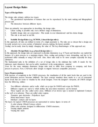 Layout Design Rules
Types of Design Rules
The design rules primary address two issues:
1. The geometrical reproduction of features that can be reproduced by the mask making and lithographical
process and
2. The interaction between different layers.
There are primarily two approaches in describing the design rules.
1. Linear scaling is possible only over a limited range of dimensions.
2. Scalable design rules are conservative .This results in over dimensioned and less dense design.
3. This rule is not used in real life.
1. Scalable Design Rules (e.g. SCMOS, λ-based design rules):
In this approach, all rules are defined in terms of a single parameter λ. The rules are so chosen that a design can
be easily ported over a cross section of industrial process, making the layout portable
.Scaling can be easily done by simply changing the value of. The key disadvantages of this approach are:
2. Absolute Design Rules (e.g. μ-based design rules ) :
In this approach, the design rules are expressed in absolute dimensions (e.g. 0.75μm) and therefore can exploit the
features of a given process to a maximum degree. Here, scaling and porting is more demanding, and has to be
performed either manually or using CAD tools .Also, these rules tend to be more complex especially for deep
submicron.
The fundamental unity in the definition of a set of design rules is the minimum line width .It stands for the
minimum mask dimension that can be safely transferred to the semiconductor material
.Even for the same minimum dimension, design rules tend to differ from company to company, and from
process to process. Now, CAD tools allow designs to migrate between compatible processes.
Layer Representations
With increase of complexity in the CMOS processes, the visualization of all the mask levels that are used in the
actual fabrication process becomes inhibited. The layer concept translates these masks to a set of conceptual
layout levels that are easier to visualize by the circuit designer. From the designer's viewpoint, all CMOS designs
have the following entities:
• Two different substrates and/or wells: which are p-type for NMOS and n-type for PMOS.
• Diffusion regions (p+ and n+): which defines the area where transistors can be formed.
• These regions are also called active areas. Diffusion of an inverse type is needed to implement Contacts
to the well or to substrate. These are called select regions.
• Transistor gate electrodes : Polysilicon layer
• Metal interconnect layers
• Interlayer contacts and via layers.
The layers for typical CMOS processes are represented in various figures in terms of:
• A color scheme (Mead-Conway colors).
• Other color schemes designed to differentiate CMOS structures.
• Varying stipple patterns
• Varying line styles
 