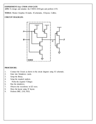 EXPERIMENT-1(a) CMOS AND GATE
AIM: To design and simulate the CMOS AND gate and perform LVS.
TOOLS: Mentor Graphics ICstudio, ICschematic, IClayout, Calibre.
CIRCUIT DIAGRAM:
PROCEDURE:
1. Connect the Circuit as shown in the circuit diagram using IC schematic.
2. Enter into Simulation mode.
3. Setup the library.
4. Setup the required analysis.
5. Probe the required Voltages
6. Run the simulation.
7. Observe the waveforms in EZ wave.
8. Draw the layout using IC layout.
9. Perform DRC, LVS, PEX.
 