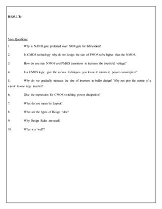 RESULT:-
Viva Questions:
1. Why is NAND gate preferred over NOR gate for fabrication?
2. In CMOS technology why do we design the size of PMOS to be higher than the NMOS.
3. How do you size NMOS and PMOS transistors to increase the threshold voltage?
4. For CMOS logic, give the various techniques you know to minimize power consumption?
5. Why do we gradually increase the size of inverters in buffer design? Why not give the output of a
circuit to one large inverter?
6. Give the expression for CMOS switching power dissipation?
7. What do you mean by Layout?
8. What are the types of Design rules?
9. Why Design Rules are used?
10. What is a ‘well’?
 