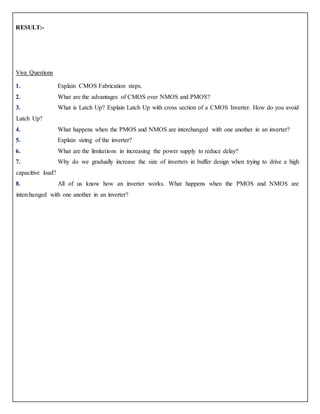 RESULT:-
Viva Questions
1. Explain CMOS Fabrication steps.
2. What are the advantages of CMOS over NMOS and PMOS?
3. What is Latch Up? Explain Latch Up with cross section of a CMOS Inverter. How do you avoid
Latch Up?
4. What happens when the PMOS and NMOS are interchanged with one another in an inverter?
5. Explain sizing of the inverter?
6. What are the limitations in increasing the power supply to reduce delay?
7. Why do we gradually increase the size of inverters in buffer design when trying to drive a high
capacitive load?
8. All of us know how an inverter works. What happens when the PMOS and NMOS are
interchanged with one another in an inverter?
 
