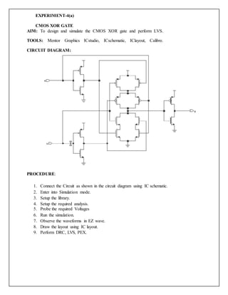 EXPERIMENT-4(a)
CMOS XOR GATE
AIM: To design and simulate the CMOS XOR gate and perform LVS.
TOOLS: Mentor Graphics ICstudio, ICschematic, IClayout, Calibre.
CIRCUIT DIAGRAM:
PROCEDURE:
1. Connect the Circuit as shown in the circuit diagram using IC schematic.
2. Enter into Simulation mode.
3. Setup the library.
4. Setup the required analysis.
5. Probe the required Voltages
6. Run the simulation.
7. Observe the waveforms in EZ wave.
8. Draw the layout using IC layout.
9. Perform DRC, LVS, PEX.
 