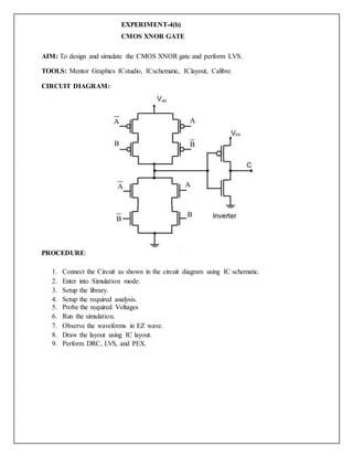 EXPERIMENT-4(b)
CMOS XNOR GATE
AIM: To design and simulate the CMOS XNOR gate and perform LVS.
TOOLS: Mentor Graphics ICstudio, ICschematic, IClayout, Calibre.
CIRCUIT DIAGRAM:
PROCEDURE:
1. Connect the Circuit as shown in the circuit diagram using IC schematic.
2. Enter into Simulation mode.
3. Setup the library.
4. Setup the required analysis.
5. Probe the required Voltages
6. Run the simulation.
7. Observe the waveforms in EZ wave.
8. Draw the layout using IC layout.
9. Perform DRC, LVS, and PEX.
 