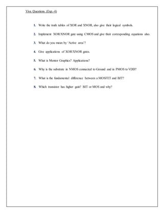 Viva Questions (Exp.-4)
1. Write the truth tables of XOR and XNOR, also give their logical symbols.
2. Implement XOR/XNOR gate using CMOS and give their corresponding equations also.
3. What do you mean by ‘Active area’?
4. Give applications of XOR/XNOR gates.
5. What is Mentor Graphics? Applications?
6. Why is the substrate in NMOS connected to Ground and in PMOS to VDD?
7. What is the fundamental difference between a MOSFET and BJT?
8. Which transistor has higher gain? BJT or MOS and why?
 