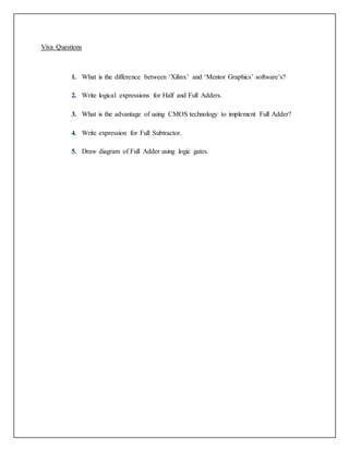 Viva Questions
1. What is the difference between ‘Xilinx’ and ‘Mentor Graphics’ software’s?
2. Write logical expressions for Half and Full Adders.
3. What is the advantage of using CMOS technology to implement Full Adder?
4. Write expression for Full Subtractor.
5. Draw diagram of Full Adder using logic gates.
 