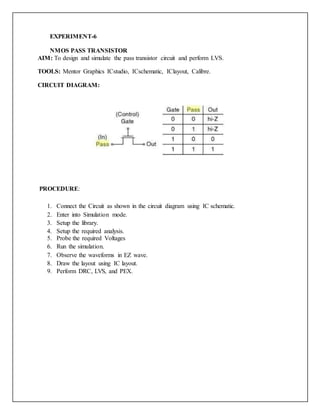 EXPERIMENT-6
NMOS PASS TRANSISTOR
AIM: To design and simulate the pass transistor circuit and perform LVS.
TOOLS: Mentor Graphics ICstudio, ICschematic, IClayout, Calibre.
CIRCUIT DIAGRAM:
PROCEDURE:
1. Connect the Circuit as shown in the circuit diagram using IC schematic.
2. Enter into Simulation mode.
3. Setup the library.
4. Setup the required analysis.
5. Probe the required Voltages
6. Run the simulation.
7. Observe the waveforms in EZ wave.
8. Draw the layout using IC layout.
9. Perform DRC, LVS, and PEX.
 
