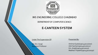 IMS ENGINEERING COLLEGE GHAZIABAD
DEPARTMENTOF COMPUTERSCIENCE
E-CANTEEN SYSTEM
Presented By:
Antima Gupta(1901430120007)
Ashi Sachan(1901430120012)
Km. Anjali(1901430120027)
MadhaviTripathi(1901430120030)
UnderThe Supervision Of:
Mr. R.K. Singh
Assistant Professor
 