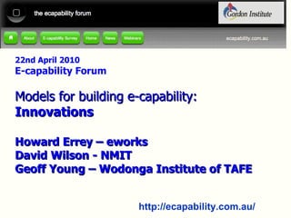 22nd April 2010 E-capability Forum Models for building e-capability: Innovations Howard Errey – eworks David Wilson - NMIT Geoff Young – Wodonga Institute of TAFE 