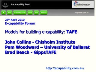 28 th  April 2010 E-capability Forum Models for building e-capability:  TAFE John Collins - Chisholm Institute Pam Woodward – University of Ballarat Brad Beach - GippsTAFE 
