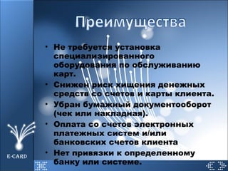 Не требуется установка специализированного оборудования по обслуживанию карт. Снижен риск хищения денежных средств со счетов и карты клиента. Убран бумажный документооборот (чек или накладная). Оплата со счетов электронных платежных систем и/или банковских счетов клиента Нет привязки к определенному банку или системе. E-CARD 