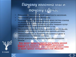 Повышение технологической грамотности населения. Увеличение доступности Интернета Популяризация виртуальных платежных систем и выход на рынок новой, а следовательно и увеличение пользователей такого сегмента оплаты товаров и услуг. Общий прирост пользователей 80% в год. Увеличение мошенничества в данном сегменте рынка, какова не возможна с внедрением данной системы. Отмена комиссии от конвертации наличных денег в электронные платежные системы. Потеря доверия или дорогостоящие обслуживание банков. Наш проект предусматривает все аспекты данной реальности, включая БЛИЖАЙШЕЕ увеличения НОВЫХ пользователей этого сегмента рынка и пока не имеет прямых конкурентов в этой области!!! E-CARD 