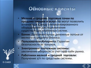 Мелкие и средние  торговые точки по продаже товаров и услуг:  Не могут позволить установку и аренду специализированного оборудования для подключения существующих платежных систем. Банки:  Дополнительные денежные потоки от мелкого и среднего бизнеса. Пользователи Интернета:  Гарантия безопасности их покупок. Электронные платежные системы:  увеличение оборотов за счет офф-лайн рынка. Работники мелкой и средней  торговли:  Получение з/п по средствам системы. E-CARD 