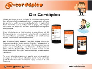 Lançado, em meados de 2014, no Estado de Pernambuco o e-Cardápios
é um aplicativo voltado para a busca de bares e restaurantes. O aplicativo
que permite ao usuário acessar em português, inglês ou espanhol os
dados, localização e até o cardápio com os preços, dos principais
restaurantes. Sem dúvida uma verdadeira revolução para os que gostam
de gastronomia.
Criado pela Digital.Com e S'tos Sociedade, e comercializado pela B1
Estratégia, empresas pernambucanas, o aplicativo roda em dispositivos
móveis com Sistema operacional Android e IOS, e tem um site com as
mesmas funcionalidades presentes no aplicativo.
Além de informar dados relevantes como fotos do local, horários de
funcionamento, cartões aceitos, serviços oferecidos e principalmente o
cardápio completo do local com preços, informações adicionais dos
pratos, carta de vinhos, bebidas e etc. O aplicativo e-Cardápios também
possui uma área de promoções, onde os usuários poderão adquirir
cupons promocionais exclusivos e obter descontos nos estabelecimentos
credenciados.
Por ser um aplicativo completamente gratuito, tanto para os usuários,
como para os restaurantes, o e-Cardápios aposta numa quantidade
grande de estabelecimentos credenciados, hoje já possui mais de uma
centena de
 