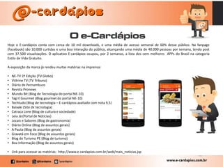Hoje o E-cardápios conta com cerca de 10 mil downloads, e uma média de acesso semanal de 60% desse público. Na fanpage
(Facebook) são 10.000 curtidas e uma boa interação do público, alcançando uma média de 40.000 pessoas por semana, tendo post
com 37.500 visualizações. O aplicativo E-cardápios ocupou, por 2 semanas, a lista dos cem melhores APPs do Brasil na categoria
Estilo de Vida Gratuito.
A exposição da marca já rendeu muitas matérias na imprensa:
• NE-TV 2ª Edição (TV Globo)
• Vittrine TV (TV Tribuna)
• Diário de Pernambuco
• Revista Pronews
• Mundo Bit (Blog de Tecnologia do portal NE-10)
• Tag It Gourmet (Blog gourmet do portal NE-10)
• Techtudo (Blog de tecnologia – E-cardápios avaliado com nota 9,5)
• Baixaki (Site de tecnologia)
• Catraca Livre (Blog de cultura e sociedade)
• Leia Já (Portal de Noticias)
• Locais e Sabores (Blog de gastronomia)
• Diário Online (Blog de assuntos gerais)
• A Pauta (Blog de assuntos gerais)
• Gravatá em Foco (Blog de assuntos gerais)
• Blog do Turismo PE (Blog de turismo)
• Boa Informação (Blog de assuntos gerais)
• Link para acessar as matérias: http://www.e-cardapios.com.br/web/mais_noticias.jsp
 