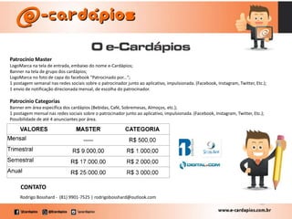 Patrocínio Master
LogoMarca na tela de entrada, embaixo do nome e-Cardápios;
Banner na tela de grupo dos cardápios;
LogoMarca no foto de capa do facebook "Patrocinado por...";
1 postagem semanal nas redes sociais sobre o patrocinador junto ao aplicativo, impulsionada. (Facebook, Instagram, Twitter, Etc.);
1 envio de notificação direcionada mensal, de escolha do patrocinador.
Patrocínio Categorias
Banner em área específica dos cardápios (Bebidas, Café, Sobremesas, Almoços, etc.);
1 postagem mensal nas redes sociais sobre o patrocinador junto ao aplicativo, impulsionada. (Facebook, Instagram, Twitter, Etc.);
Possibilidade de até 4 anunciantes por área.
Rodrigo Bosshard - (81) 9901-7525 | rodrigobosshard@outlook.com
CONTATO
 