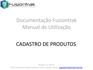 Versão 1.17.08.13
Para mais informações acesse o nosso suporte online: suporte.fusiontrak.com.br
Documentação Fusiontrak
Manual de Utilização
CADASTRO DE PRODUTOS
 