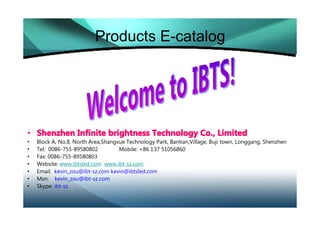 Products E-catalog




• Shenzhen Infinite brightness Technology Co., Limited
•   Block A, No.8, North Area,Shangxue Technology Park, Bantian,Village, Buji town, Longgang, Shenzhen
•   Tel: 0086-755-89580802          Mobile: +86 137 51056860
•   Fax: 0086-755-89580803
•   Website: www.ibtsled.com www.ibt-sz.com
•   Email: kevin_zou@ibt-sz.com kevin@ibtsled.com
•   Msn: kevin_zou@ibt-sz.com
•   Skype: ibt-sz
 