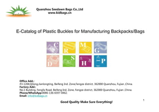 1
E-Catalog of Plastic Buckles for Manufacturing Backpacks/Bags
Office Add.:
#3-1204,Qilong,Jianlongting, Beifeng Ind. Zone,Fengze district, 362000 Quanzhou, Fujian ,China.
Factory Add.:
No.1 Building, Fengfa Road, Beifeng Ind. Zone, Fengze district, 362000 Quanzhou, Fujian ,China.
Phone/WhatsApp:0086-136-6597-0462.
Email: info@kidbags.cn
Good Quality Make Sure Everything!
Quanzhou Seedawn Bags Co.,Ltd
www.kidbags.cn
 