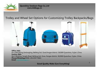 1
Trolley and Wheel Set Options for Customizing Trolley Backpacks/Bags
Office Add.:
#3-1204,Qilong,Jianlongting, Beifeng Ind. Zone,Fengze district, 362000 Quanzhou, Fujian ,China.
Factory Add.:
No.1 Building, Fengfa Road, Beifeng Ind. Zone, Fengze district, 362000 Quanzhou, Fujian ,China.
Phone/WhatsApp:0086-136-6597-0462.
Email: info@kidbags.cn
Good Quality Make Sure Everything!
Quanzhou Seedawn Bags Co.,Ltd
www.kidbags.cn
 