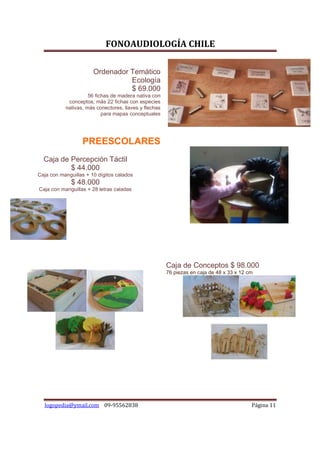 FONOAUDIOLOGÍA CHILE

                       Ordenador Temático
                                 Ecología
                                 $ 69.000
                     56 fichas de madera nativa con
            conceptos, más 22 fichas con especies
           nativas, más conectores, llaves y flechas
                           para mapas conceptuales




                  PREESCOLARES
  Caja de Percepción Táctil
          $ 44.000
Caja con manguillas + 10 dígitos calados
              $ 48.000
Caja con manguillas + 28 letras caladas




                                                       Caja de Conceptos $ 98.000
                                                       76 piezas en caja de 48 x 33 x 12 cm




  logopedia@ymail.com 09-95562838                                                         Página 11
 