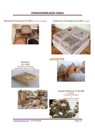FONOAUDIOLOGÍA CHILE

Memorice Texturas $ 27.500 24 F. con 12 texturas    Cubos con Conceptos $ 22.500 4 cubos




                                                   JUGUETES
                     Mosaico
                     $ 21.500
                28 piezas de 8 maderas
            diferentes al natural, con base.




                                                         Castillo Medieval $ 48.000
                                                                   2 modelos:
                                                              53 Piezas 4 cm altura
                                                                        o
                                                              140 Piezas 3 cm altura




          logopedia@ymail.com 09-95562838                                     Página 12
 