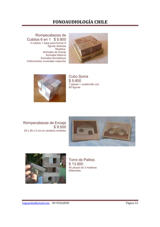 FONOAUDIOLOGÍA CHILE

        Rompecabezas de
   Cubitos 6 en 1 $ 5.800
      4 cubitos + base para formar 6
                     figuras distintas
                            Modelos:
                 Animales de Granja
                   Animales Nativos
               Animales Domésticos
   Instrumentos musicales mapuche




                                         Cubo Soma
                                         $ 5.800
                                         7 piezas + cuadernillo con
                                         60 figuras




Rompecabezas de Encaje
               $ 9.500
 20 x 20 x 2 cm en variados modelos




                                         Torre de Palitos
                                         $ 13.900
                                         45 piezas de 3 maderas
                                         Diferentes




logopedia@ymail.com 09-95562838                                       Página 13
 