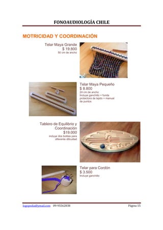 FONOAUDIOLOGÍA CHILE

MOTRICIDAD Y COORDINACIÓN
              Telar Maya Grande
                        $ 19.800
                         50 cm de ancho




                                              Telar Maya Pequeño
                                              $ 8.800
                                              24 cm de ancho
                                              Incluye ganchillo + funda
                                              protectora de tejido + manual
                                              de puntos




           Tablero de Equilibrio y
                    Coordinación
                        $19.000
                 incluye dos bolitas para
                       diferente dificultad




                                              Telar para Cordón
                                              $ 3.500
                                              Incluye ganchillo




logopedia@ymail.com 09-95562838                                               Página 15
 