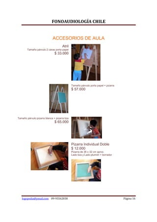 FONOAUDIOLOGÍA CHILE


                              ACCESORIOS DE AULA
                                      Atril
        Tamaño párvulo 2 caras porta papel
                               $ 33.000




                                               Tamaño párvulo porta papel + pizarra
                                               $ 57.000




Tamaño párvulo pizarra blanca + pizarra tiza
                               $ 65.000




                                               Pizarra Individual Doble
                                               $ 12.000
                                               Pizarra de 36 x 32 cm aprox.
                                               Lado tiza y Lado plumón + borrador




   logopedia@ymail.com 09-95562838                                                    Página 16
 